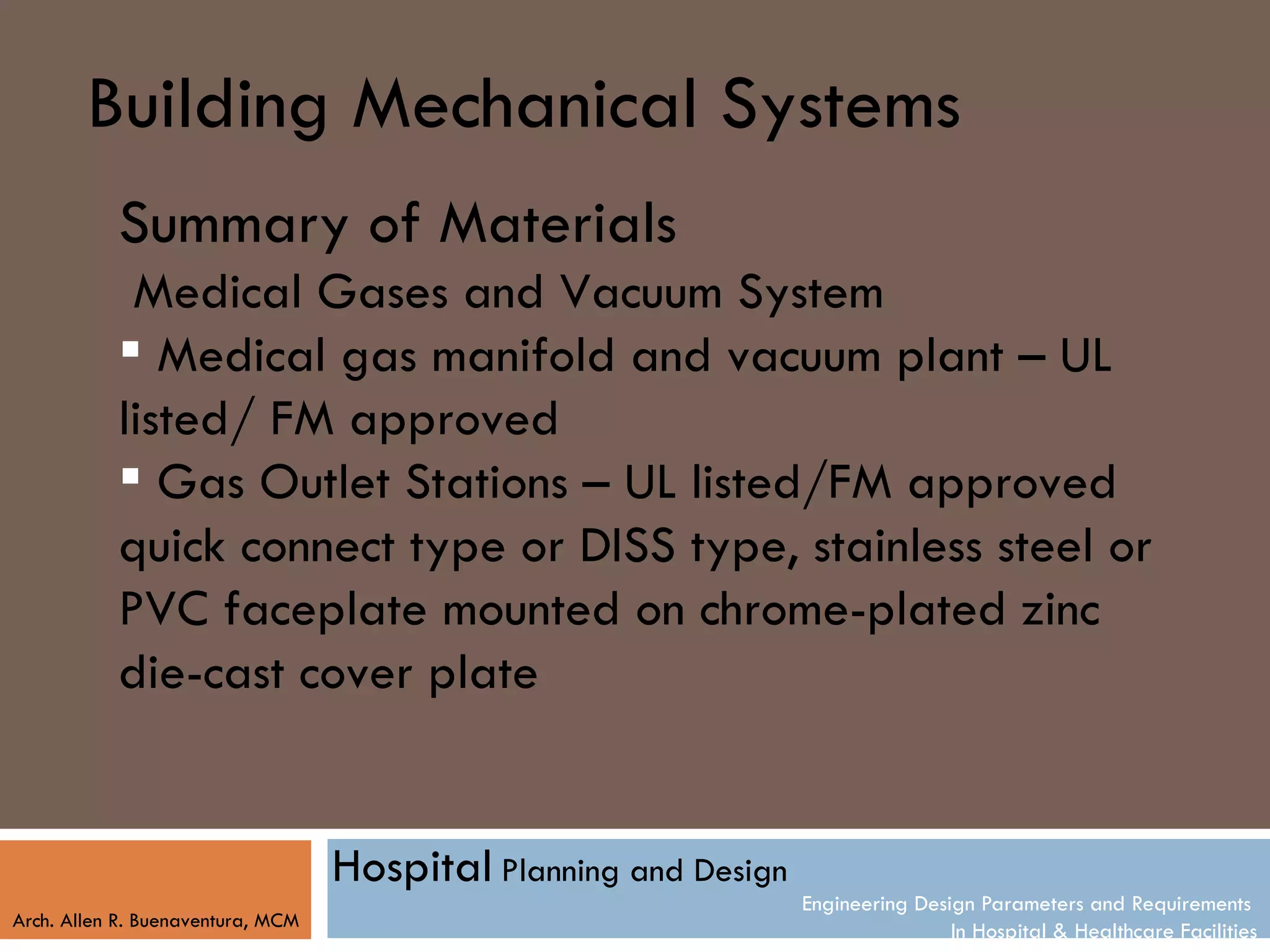 Building Mechanical Systems
           Summary of Materials
            Medical Gases and Vacuum System
            Medical gas manifold and vacuum plant – UL
           listed/ FM approved
            Gas Outlet Stations – UL listed/FM approved
           quick connect type or DISS type, stainless steel or
           PVC faceplate mounted on chrome-plated zinc
           die-cast cover plate


                                   Hospital Planning and Design
                                                                  Engineering Design Parameters and Requirements
Arch. Allen R. Buenaventura, MCM
                                                                                  In Hospital & Healthcare Facilities
 