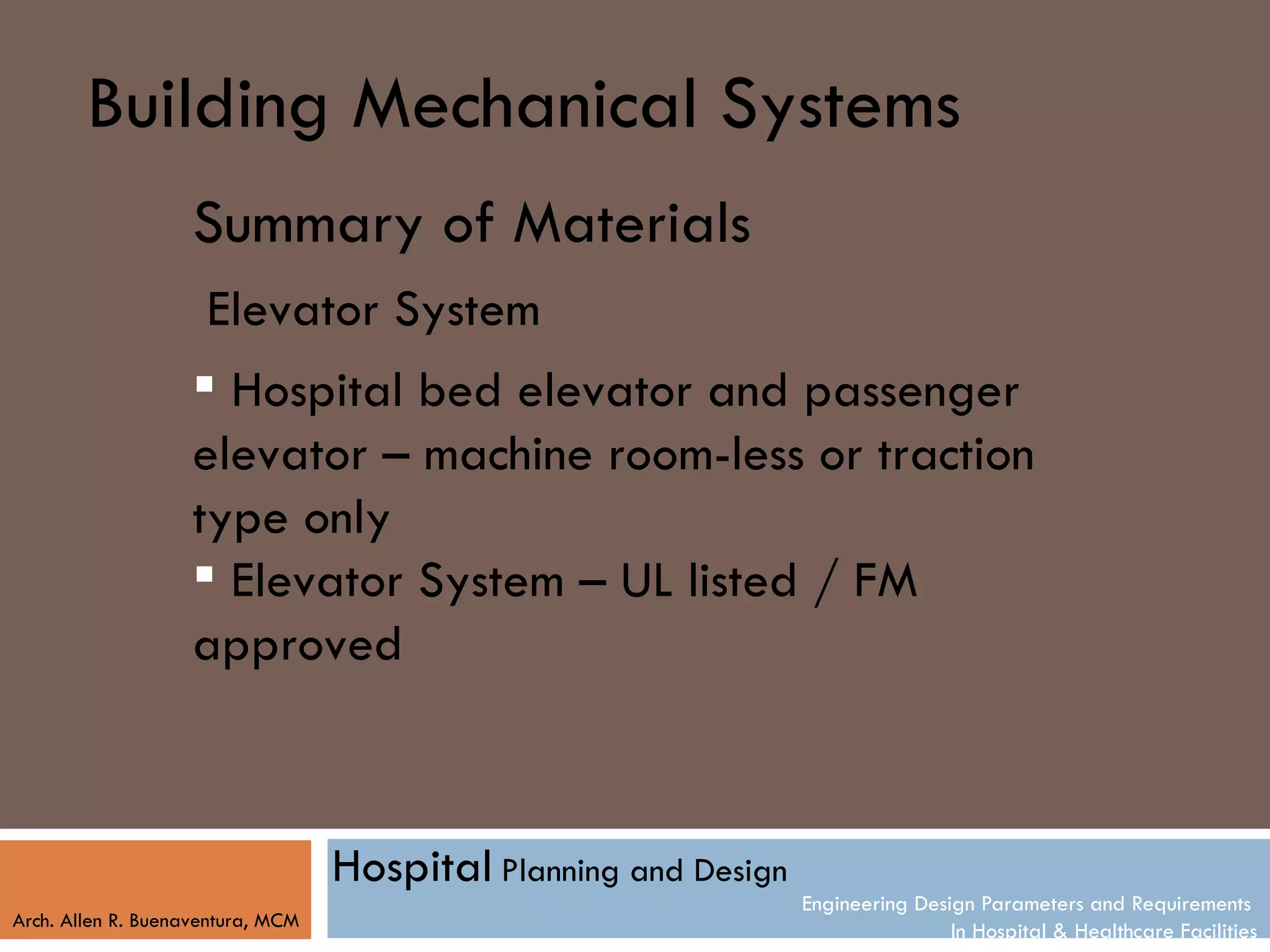 Building Mechanical Systems
                    Summary of Materials
                     Elevator System
                     Hospital bed elevator and passenger
                    elevator – machine room-less or traction
                    type only
                     Elevator System – UL listed / FM
                    approved



                                   Hospital Planning and Design
                                                                  Engineering Design Parameters and Requirements
Arch. Allen R. Buenaventura, MCM
                                                                                  In Hospital & Healthcare Facilities
 