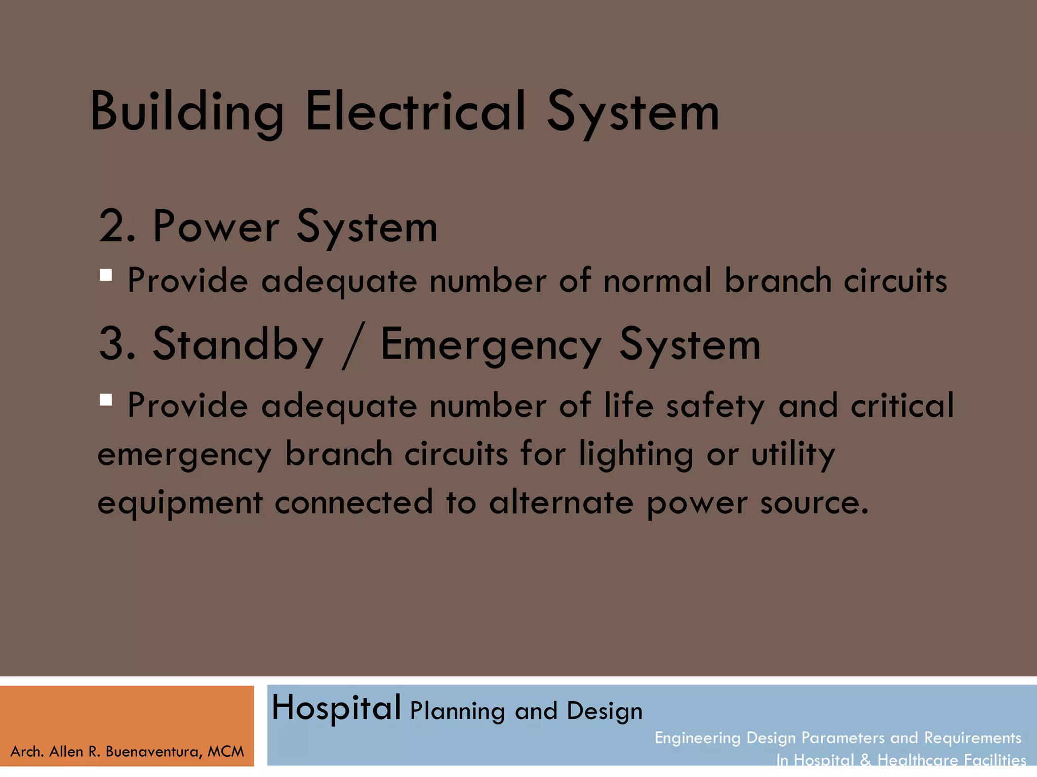 Building Electrical System
           2. Power System
            Provide adequate number of normal branch circuits
           3. Standby / Emergency System
            Provide adequate number of life safety and critical
           emergency branch circuits for lighting or utility
           equipment connected to alternate power source.




                                   Hospital Planning and Design
                                                                  Engineering Design Parameters and Requirements
Arch. Allen R. Buenaventura, MCM
                                                                                  In Hospital & Healthcare Facilities
 