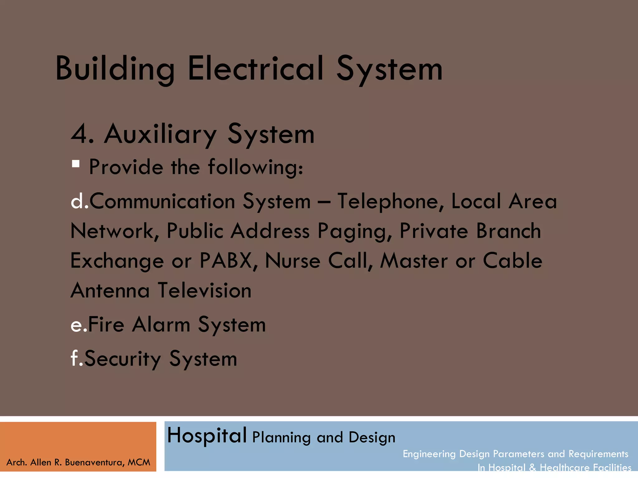 Building Electrical System
              4. Auxiliary System
               Provide the following:
              d.Communication System – Telephone, Local Area
              Network, Public Address Paging, Private Branch
              Exchange or PABX, Nurse Call, Master or Cable
              Antenna Television
              e.Fire Alarm System
              f.Security System


                                   Hospital Planning and Design
                                                                  Engineering Design Parameters and Requirements
Arch. Allen R. Buenaventura, MCM
                                                                                  In Hospital & Healthcare Facilities
 