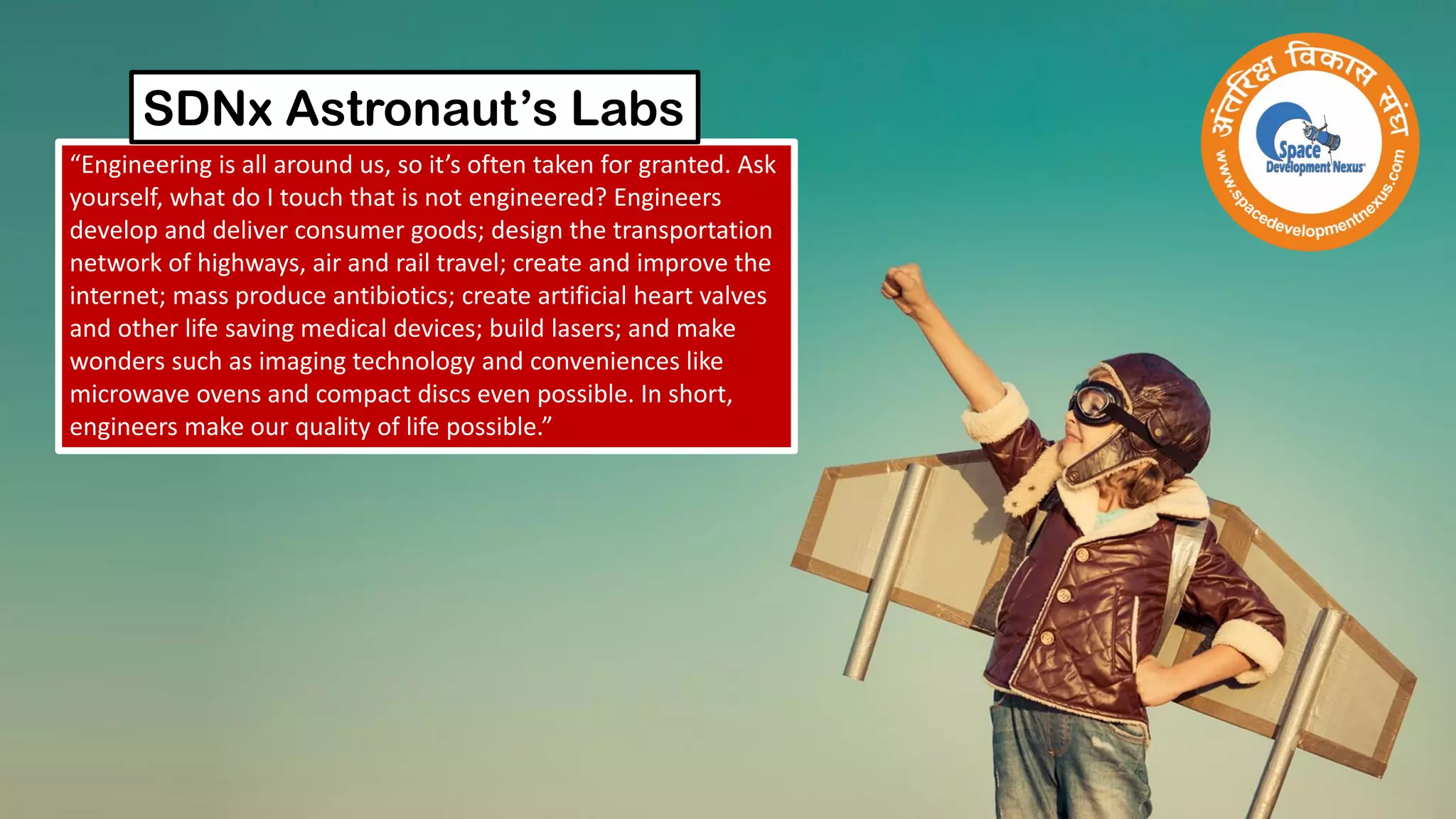 “Engineering is all around us, so it’s often taken for granted. Ask
yourself, what do I touch that is not engineered? Engineers
develop and deliver consumer goods; design the transportation
network of highways, air and rail travel; create and improve the
internet; mass produce antibiotics; create artificial heart valves
and other life saving medical devices; build lasers; and make
wonders such as imaging technology and conveniences like
microwave ovens and compact discs even possible. In short,
engineers make our quality of life possible.”
SDNx Astronaut’s Labs
 