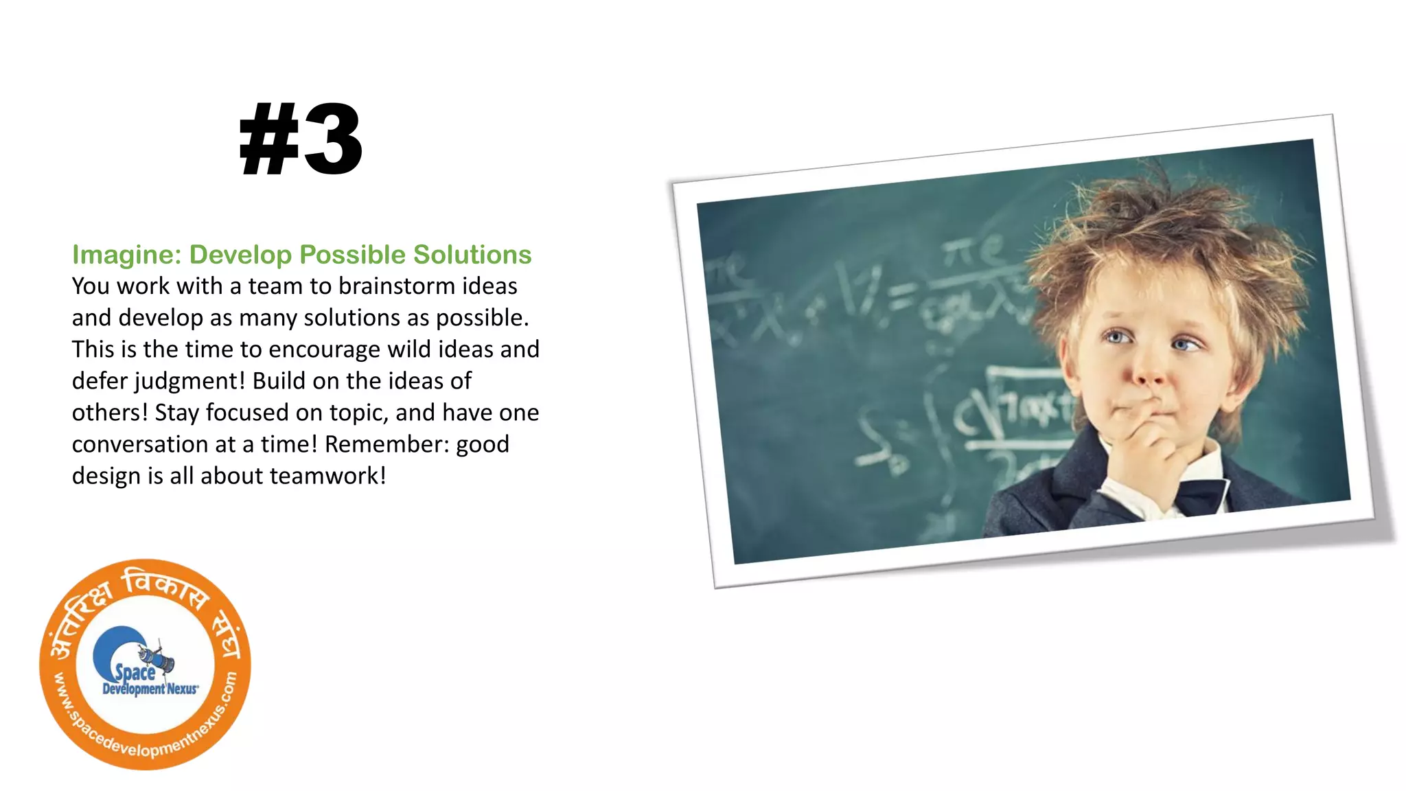Imagine: Develop Possible Solutions
You work with a team to brainstorm ideas
and develop as many solutions as possible.
This is the time to encourage wild ideas and
defer judgment! Build on the ideas of
others! Stay focused on topic, and have one
conversation at a time! Remember: good
design is all about teamwork!
#3
 