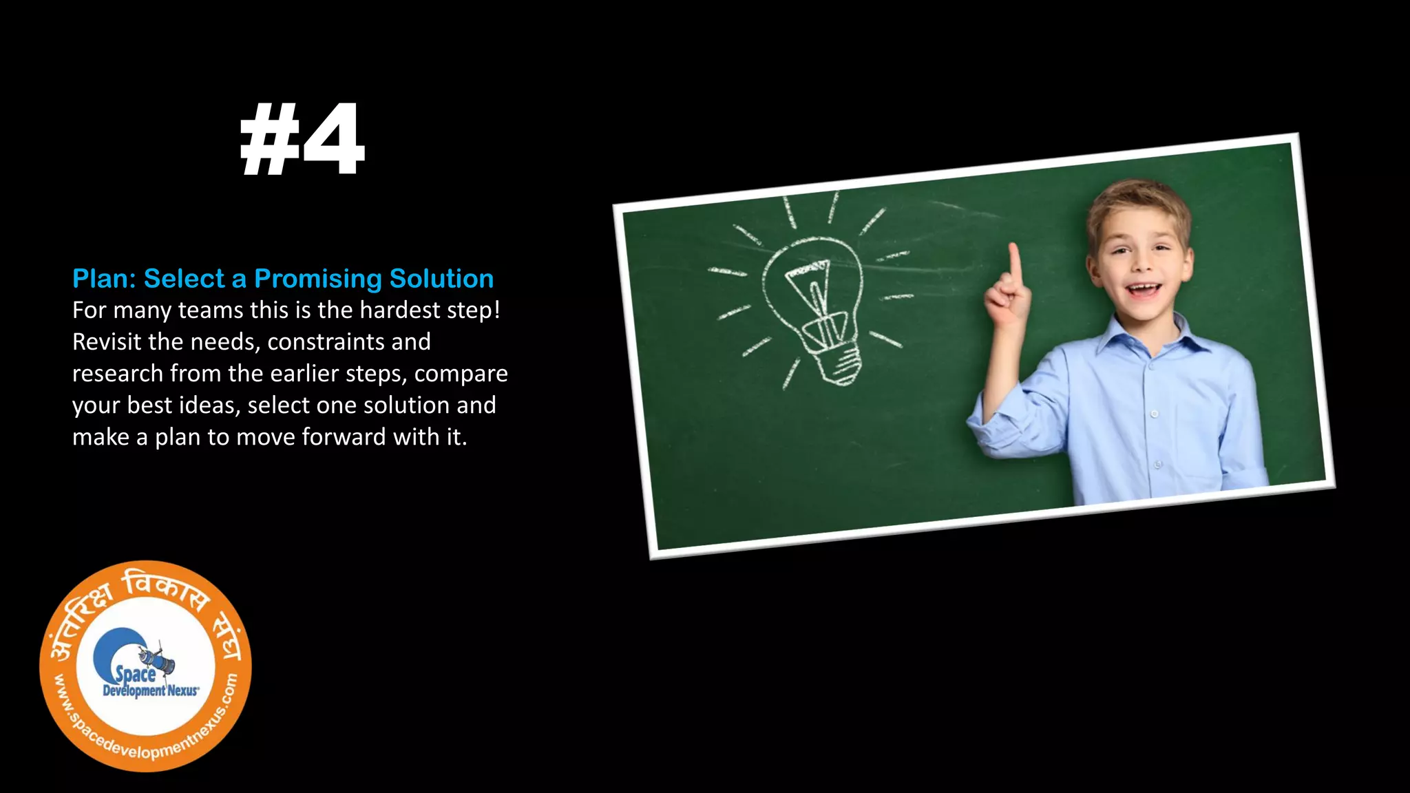 Plan: Select a Promising Solution
For many teams this is the hardest step!
Revisit the needs, constraints and
research from the earlier steps, compare
your best ideas, select one solution and
make a plan to move forward with it.
#4
 