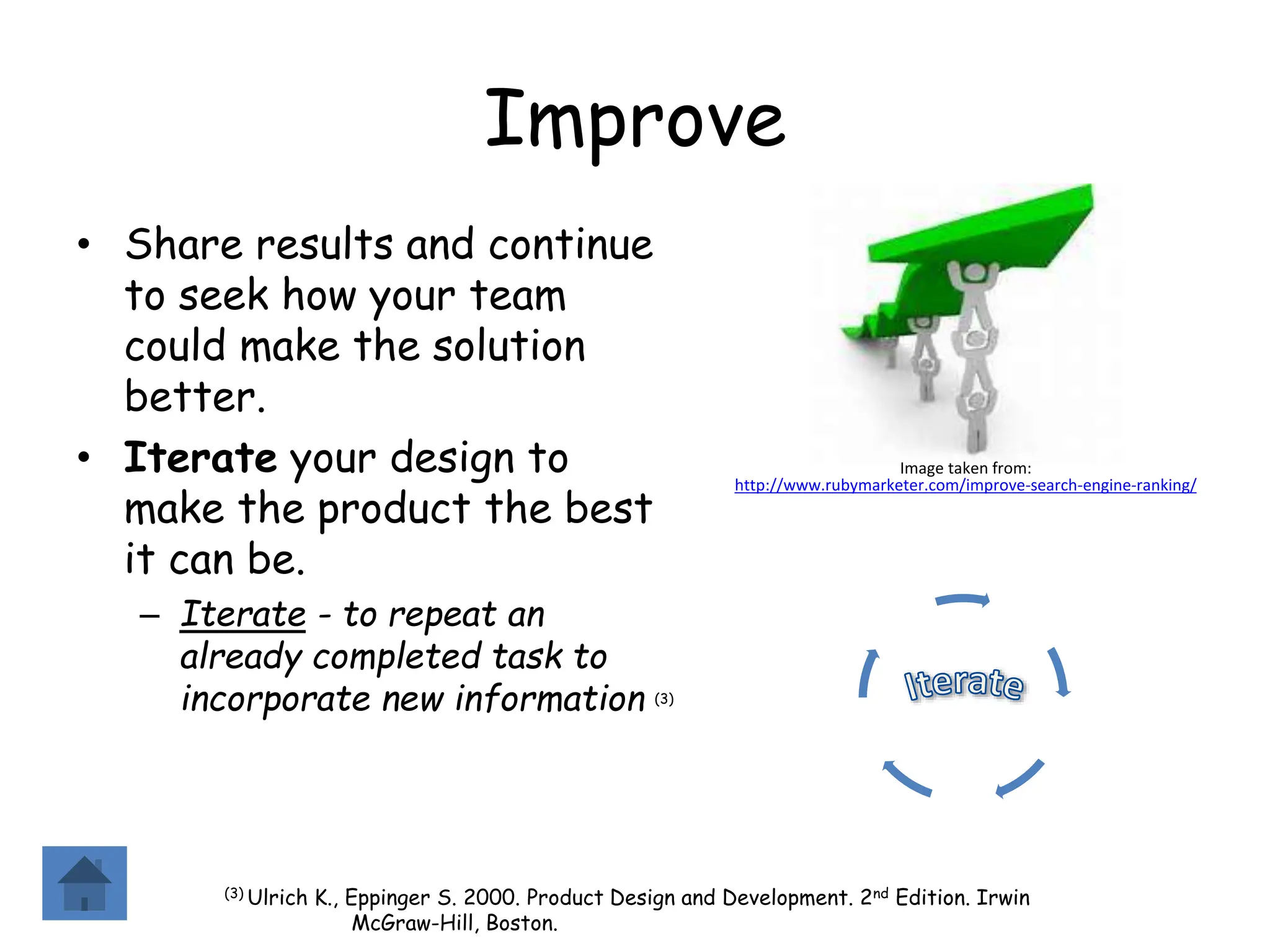 Improve
• Share results and continue
to seek how your team
could make the solution
better.
• Iterate your design to
make the product the best
it can be.
– Iterate - to repeat an
already completed task to
incorporate new information (3)
(3) Ulrich K., Eppinger S. 2000. Product Design and Development. 2nd Edition. Irwin
McGraw-Hill, Boston.
Image taken from:
http://www.rubymarketer.com/improve-search-engine-ranking/
 