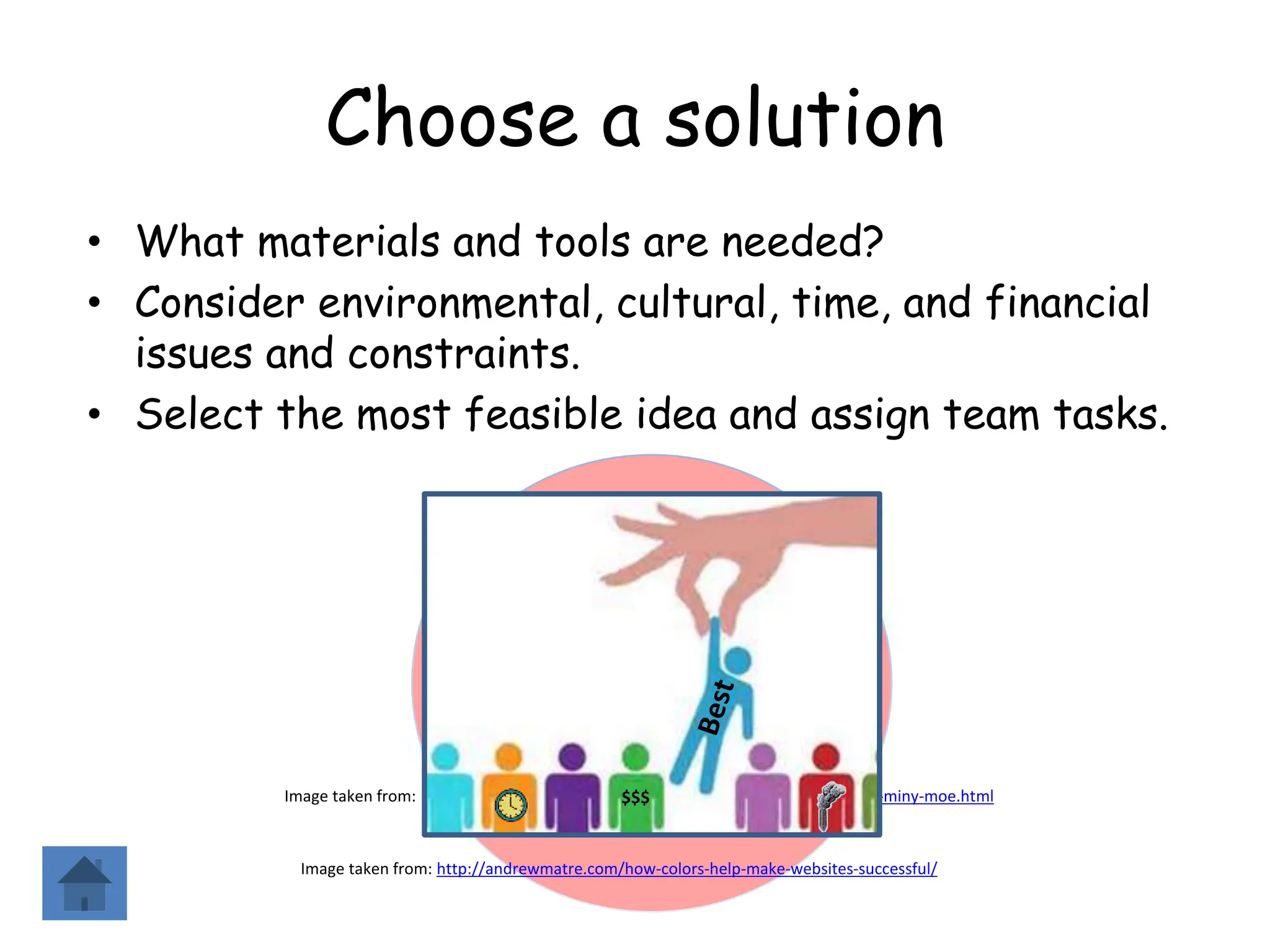 Choose a solution
• What materials and tools are needed?
• Consider environmental, cultural, time, and financial
issues and constraints.
• Select the most feasible idea and assign team tasks.
Image taken from: http://chelseagetsmarried.blogspot.com/2010/10/eeny-meeny-miny-moe.html
Image taken from: http://andrewmatre.com/how-colors-help-make-websites-successful/
$$$
 