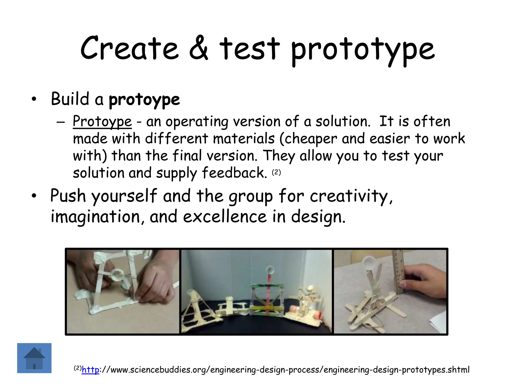 Create & test prototype
• Build a protoype
– Protoype - an operating version of a solution. It is often
made with different materials (cheaper and easier to work
with) than the final version. They allow you to test your
solution and supply feedback. (2)
• Push yourself and the group for creativity,
imagination, and excellence in design.
(2)http://www.sciencebuddies.org/engineering-design-process/engineering-design-prototypes.shtml
 