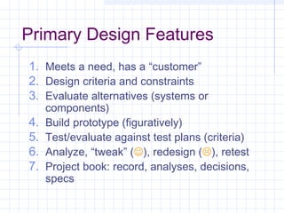 Primary Design Features
1. Meets a need, has a “customer”
2. Design criteria and constraints
3. Evaluate alternatives (systems or
components)
4. Build prototype (figuratively)
5. Test/evaluate against test plans (criteria)
6. Analyze, “tweak” (), redesign (), retest
7. Project book: record, analyses, decisions,
specs
 