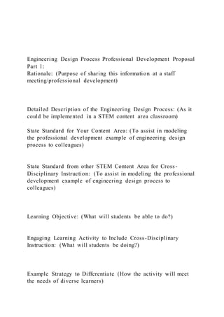 Engineering Design Process Professional Development Proposal
Part 1:
Rationale: (Purpose of sharing this information at a staff
meeting/professional development)
Detailed Description of the Engineering Design Process: (As it
could be implemented in a STEM content area classroom)
State Standard for Your Content Area: (To assist in modeling
the professional development example of engineering design
process to colleagues)
State Standard from other STEM Content Area for Cross-
Disciplinary Instruction: (To assist in modeling the professional
development example of engineering design process to
colleagues)
Learning Objective: (What will students be able to do?)
Engaging Learning Activity to Include Cross-Disciplinary
Instruction: (What will students be doing?)
Example Strategy to Differentiate (How the activity will meet
the needs of diverse learners)
 