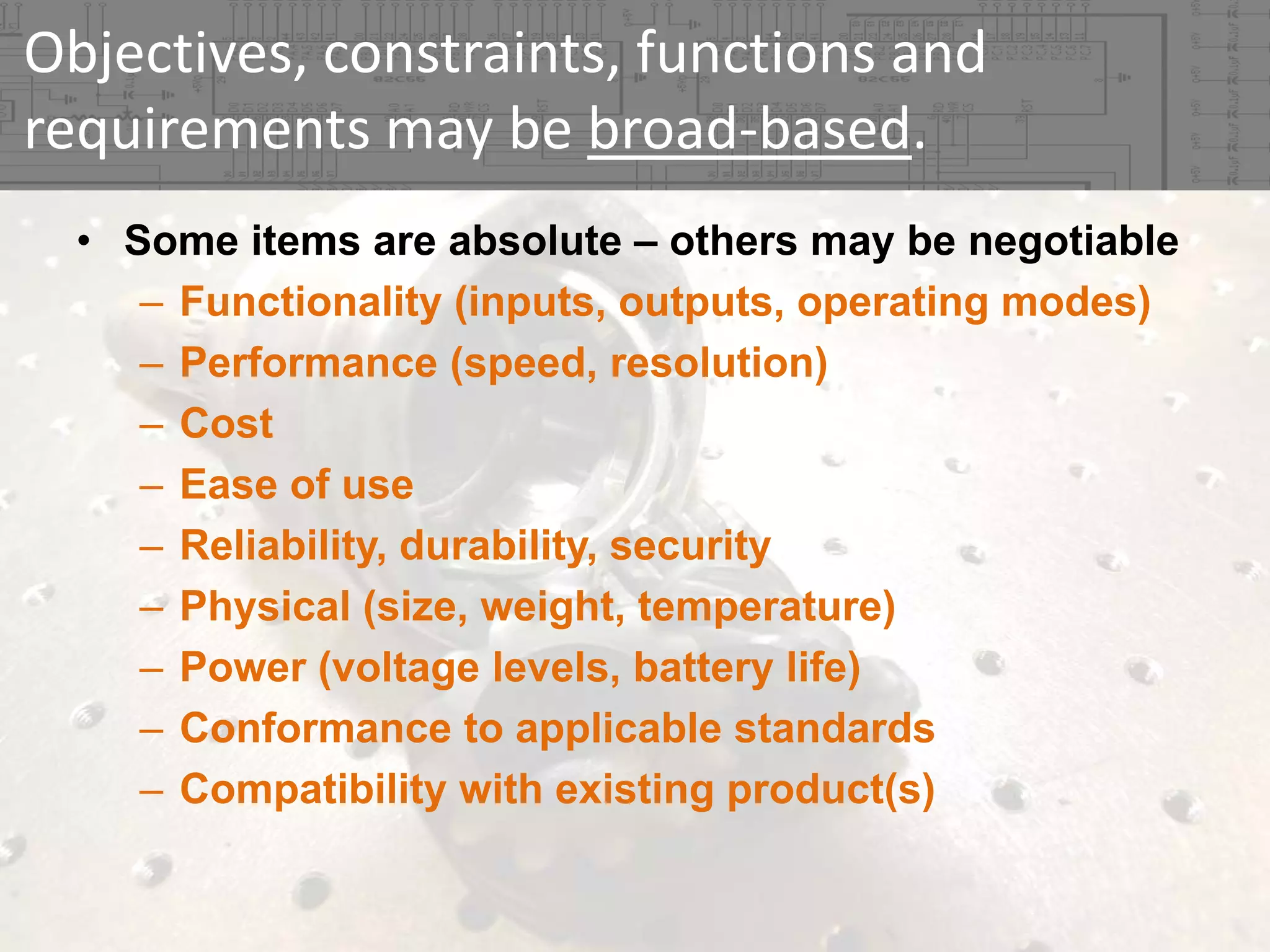 Objectives, constraints, functions and 
requirements may be broad‐based.
• Some items are absolute – others may be negotiable
– Functionality (inputs, outputs, operating modes)
– Performance (speed, resolution)
– Cost
– Ease of use
– Reliability, durability, security
– Physical (size, weight, temperature)
– Power (voltage levels, battery life)
– Conformance to applicable standards
– Compatibility with existing product(s)

 