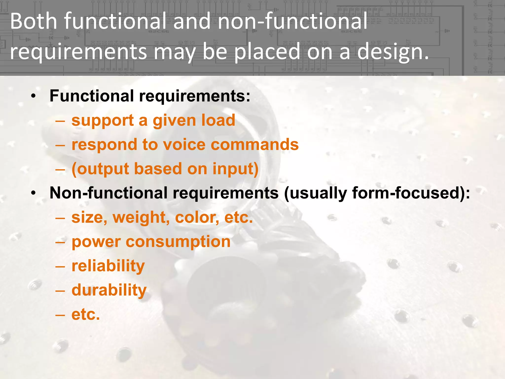 Both functional and non‐functional 
requirements may be placed on a design.
• Functional requirements:
– support a given load
– respond to voice commands
– (output based on input)
• Non-functional requirements (usually form-focused):
– size, weight, color, etc.
– power consumption
– reliability
– durability
– etc.

 