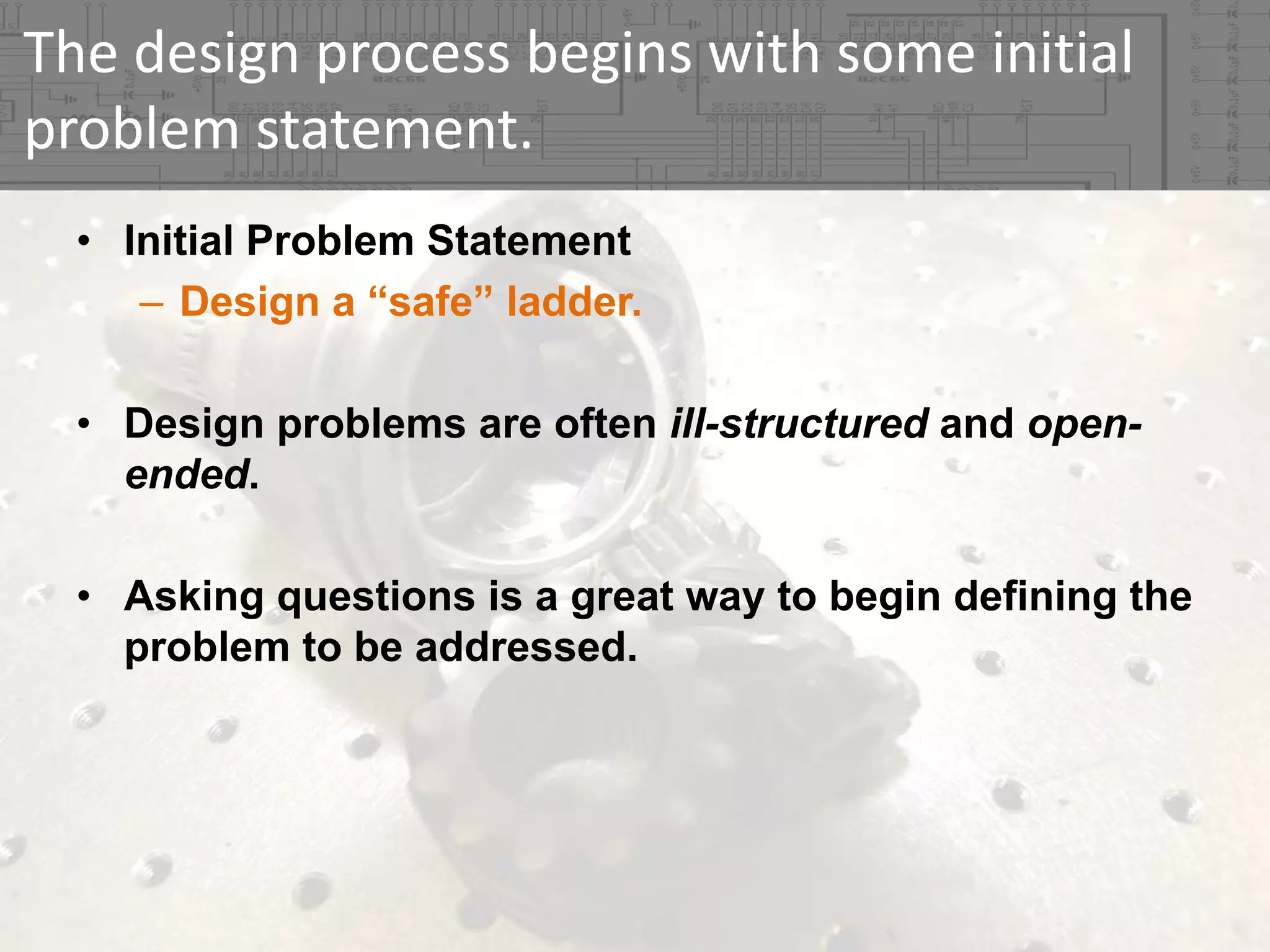 The design process begins with some initial 
problem statement.
• Initial Problem Statement
– Design a “safe” ladder.
• Design problems are often ill-structured and openended.
• Asking questions is a great way to begin defining the
problem to be addressed.

 