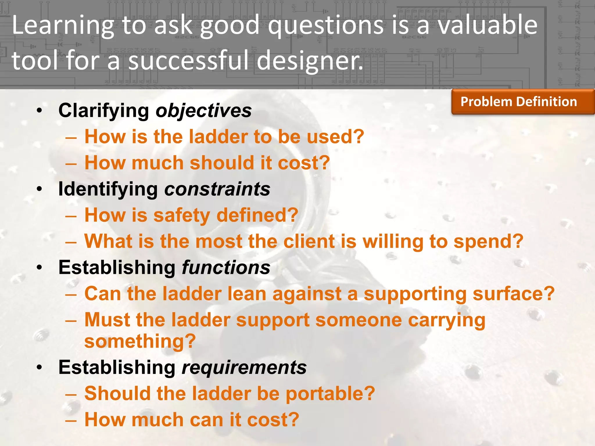 Learning to ask good questions is a valuable 
tool for a successful designer.
Problem Definition

• Clarifying objectives
– How is the ladder to be used?
– How much should it cost?
• Identifying constraints
– How is safety defined?
– What is the most the client is willing to spend?
• Establishing functions
– Can the ladder lean against a supporting surface?
– Must the ladder support someone carrying
something?
• Establishing requirements
– Should the ladder be portable?
– How much can it cost?

 