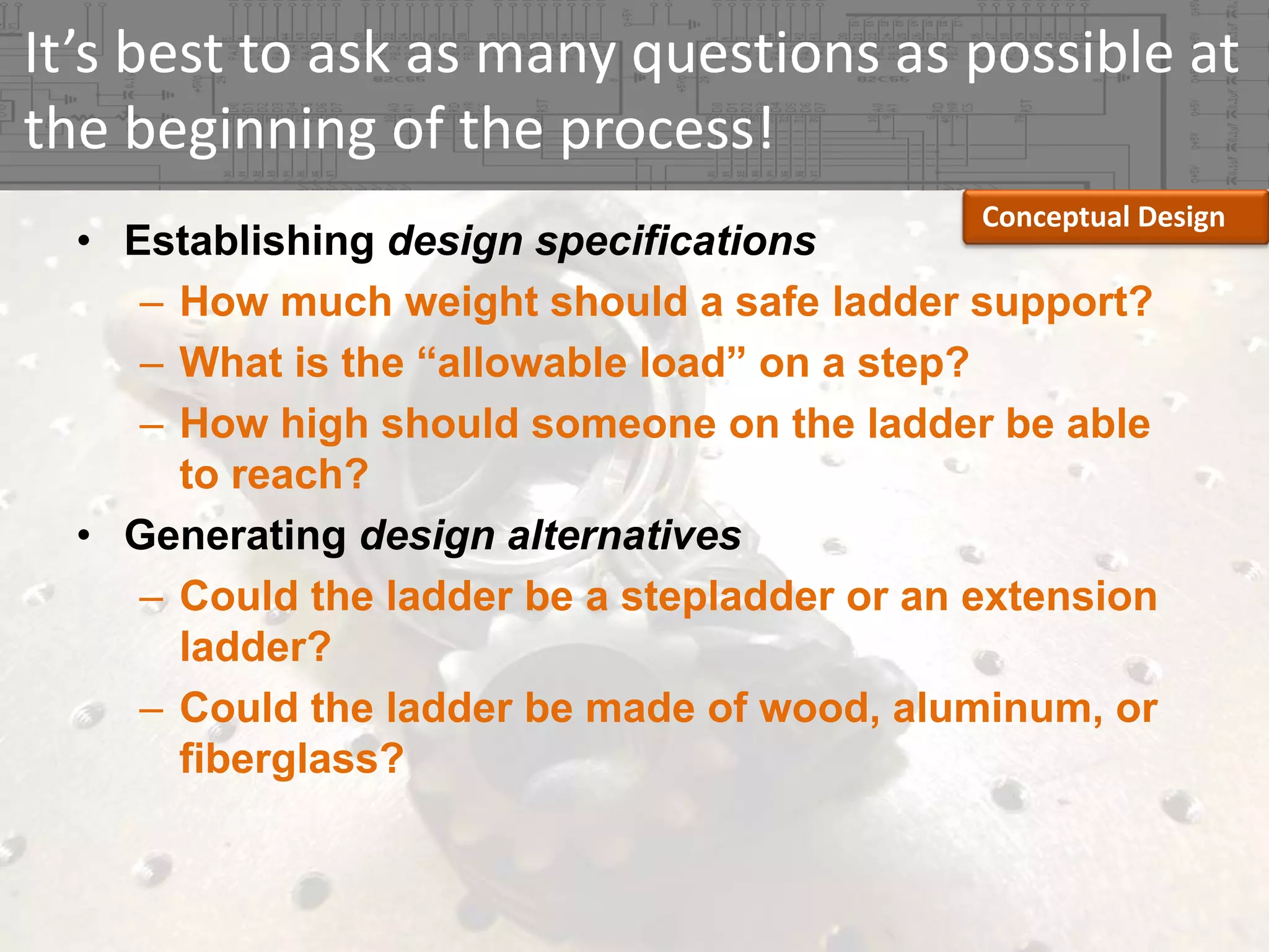 It’s best to ask as many questions as possible at 
the beginning of the process!
Conceptual Design

• Establishing design specifications
– How much weight should a safe ladder support?
– What is the “allowable load” on a step?
– How high should someone on the ladder be able
to reach?
• Generating design alternatives
– Could the ladder be a stepladder or an extension
ladder?
– Could the ladder be made of wood, aluminum, or
fiberglass?

 