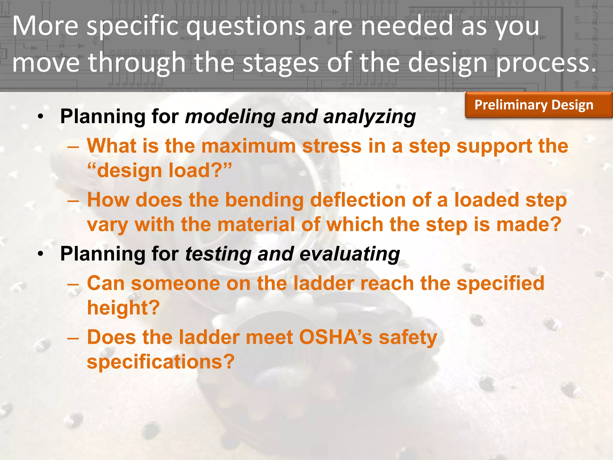 More specific questions are needed as you 
move through the stages of the design process.
Preliminary Design

• Planning for modeling and analyzing
– What is the maximum stress in a step support the
“design load?”
– How does the bending deflection of a loaded step
vary with the material of which the step is made?
• Planning for testing and evaluating
– Can someone on the ladder reach the specified
height?
– Does the ladder meet OSHA’s safety
specifications?

 