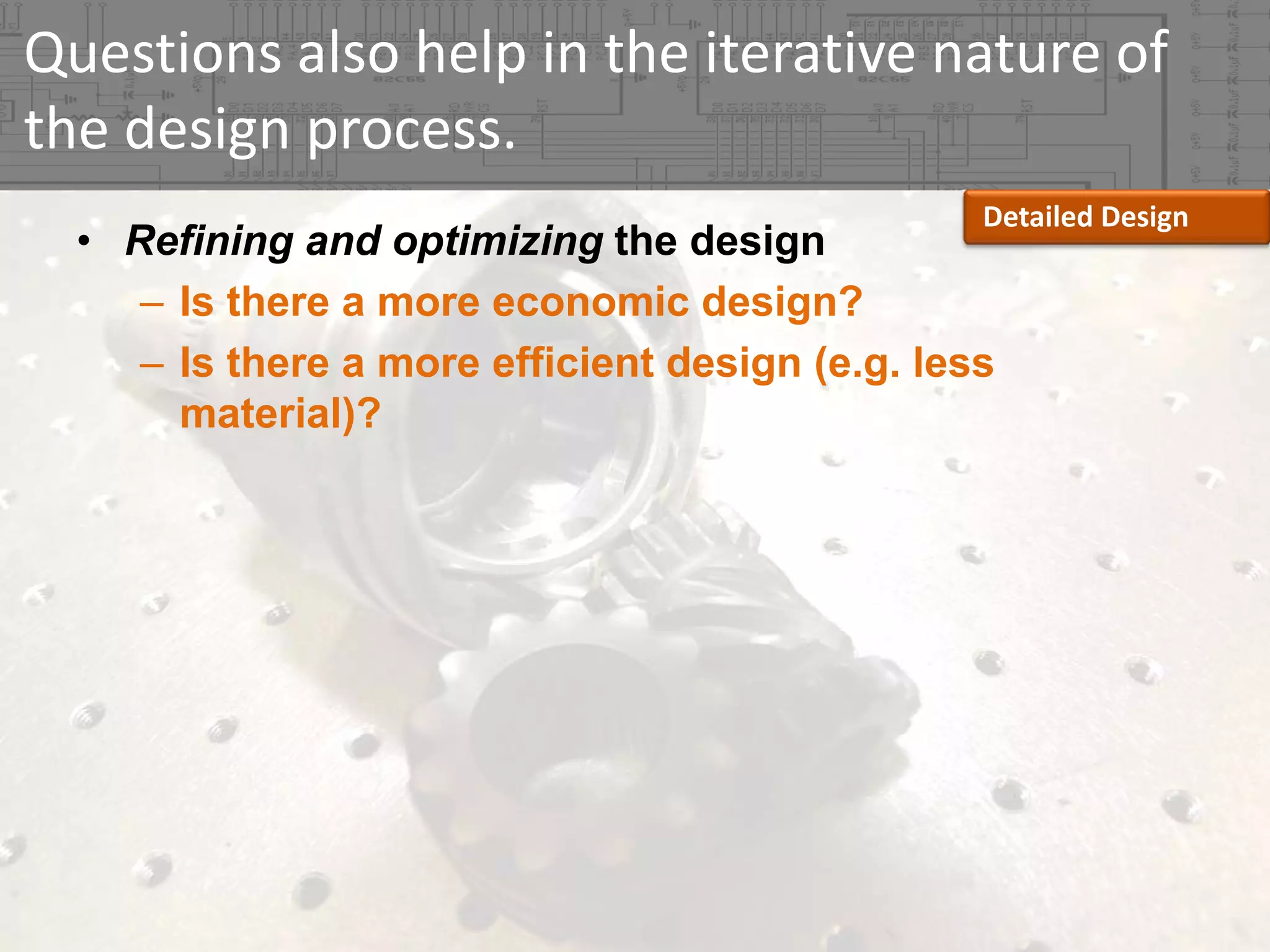 Questions also help in the iterative nature of 
the design process.
Detailed Design

• Refining and optimizing the design
– Is there a more economic design?
– Is there a more efficient design (e.g. less
material)?

 