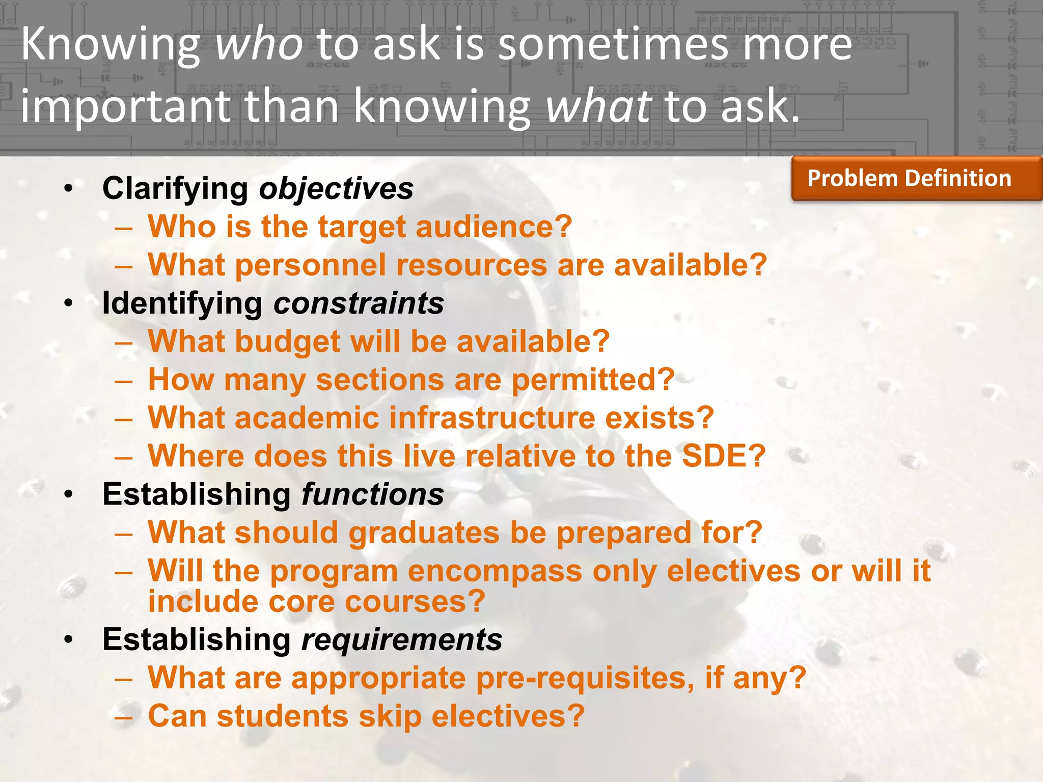 Knowing who to ask is sometimes more 
important than knowing what to ask.
Problem Definition
• Clarifying objectives
– Who is the target audience?
– What personnel resources are available?
• Identifying constraints
– What budget will be available?
– How many sections are permitted?
– What academic infrastructure exists?
– Where does this live relative to the SDE?
• Establishing functions
– What should graduates be prepared for?
– Will the program encompass only electives or will it
include core courses?
• Establishing requirements
– What are appropriate pre-requisites, if any?
– Can students skip electives?

 