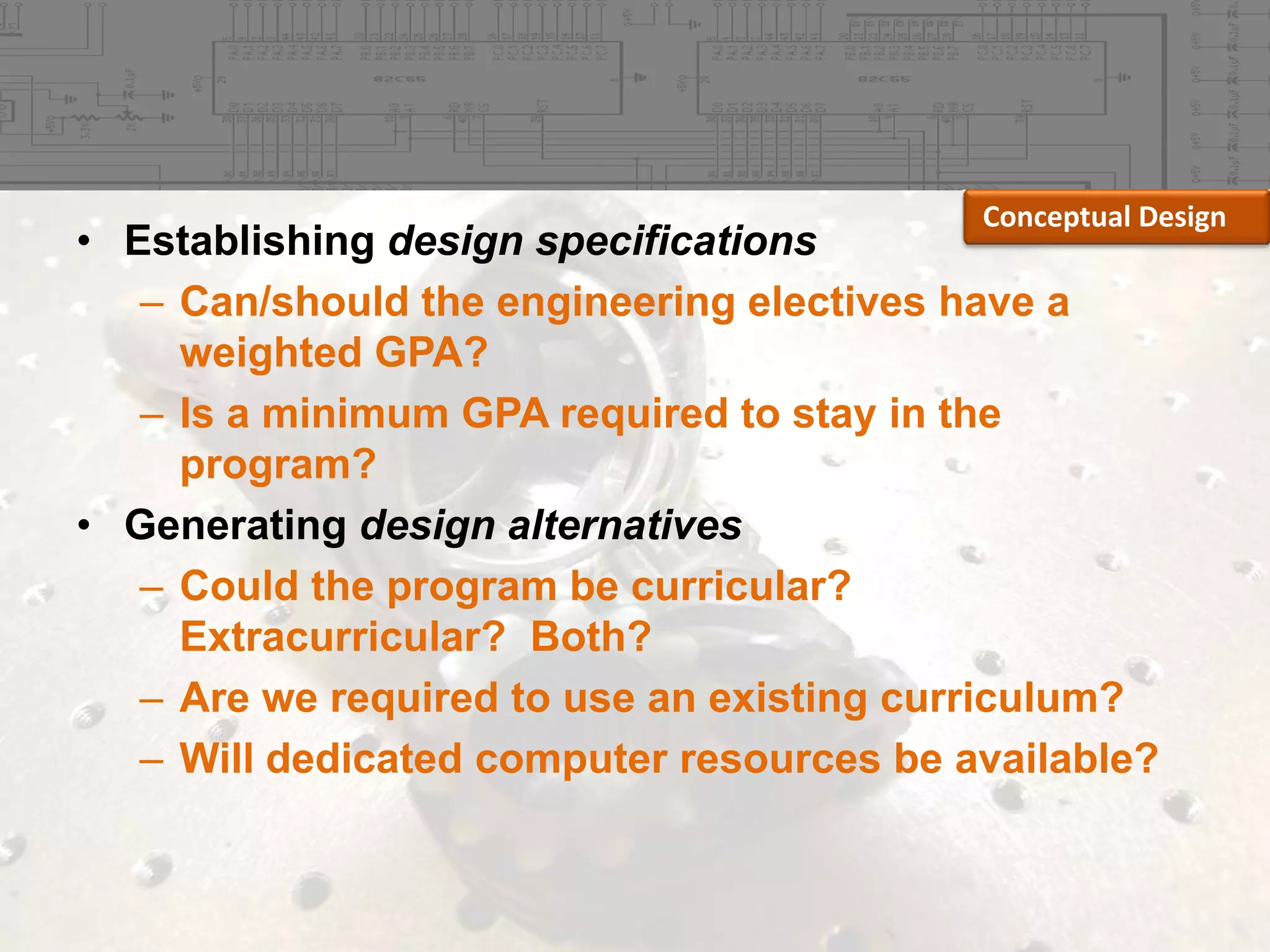 Conceptual Design

• Establishing design specifications
– Can/should the engineering electives have a
weighted GPA?
– Is a minimum GPA required to stay in the
program?
• Generating design alternatives
– Could the program be curricular?
Extracurricular? Both?
– Are we required to use an existing curriculum?
– Will dedicated computer resources be available?

 
