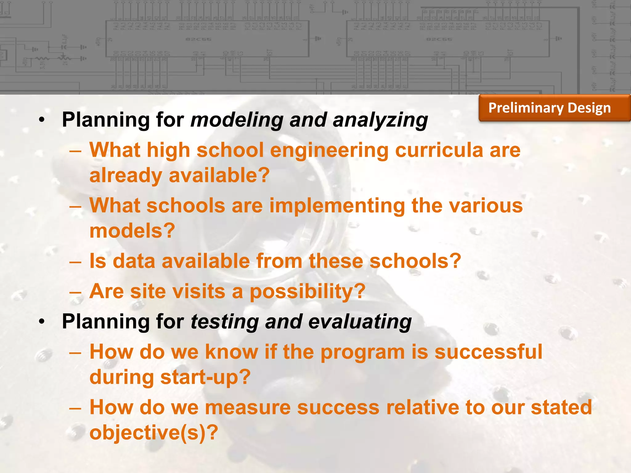 Preliminary Design

• Planning for modeling and analyzing
– What high school engineering curricula are
already available?
– What schools are implementing the various
models?
– Is data available from these schools?
– Are site visits a possibility?
• Planning for testing and evaluating
– How do we know if the program is successful
during start-up?
– How do we measure success relative to our stated
objective(s)?

 
