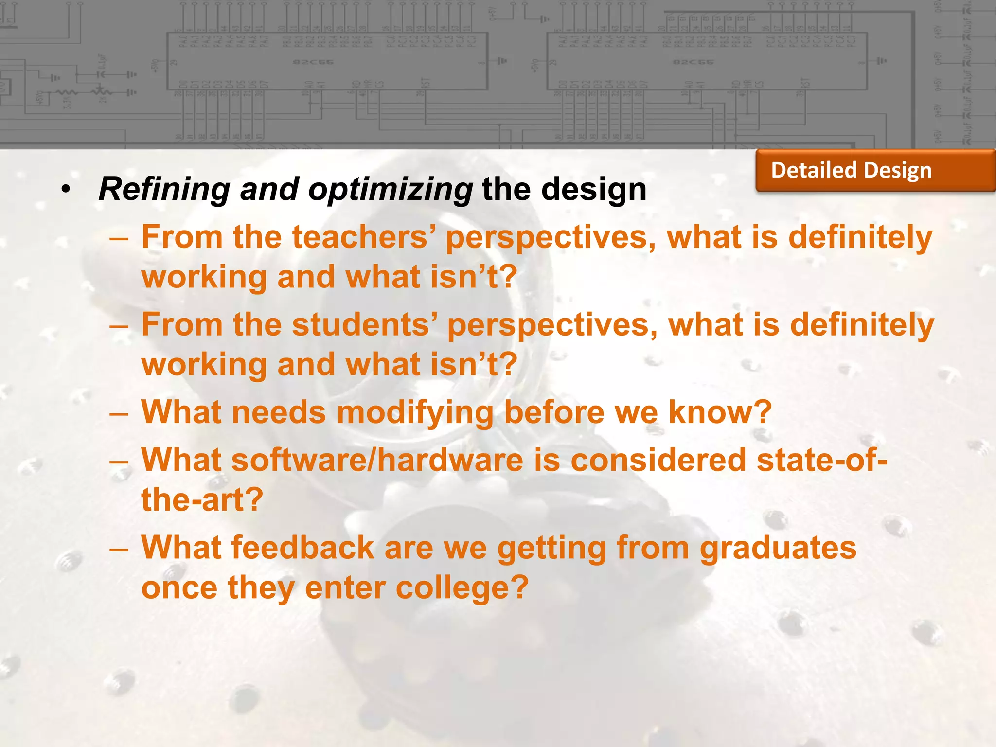 Detailed Design

• Refining and optimizing the design
– From the teachers’ perspectives, what is definitely
working and what isn’t?
– From the students’ perspectives, what is definitely
working and what isn’t?
– What needs modifying before we know?
– What software/hardware is considered state-ofthe-art?
– What feedback are we getting from graduates
once they enter college?

 