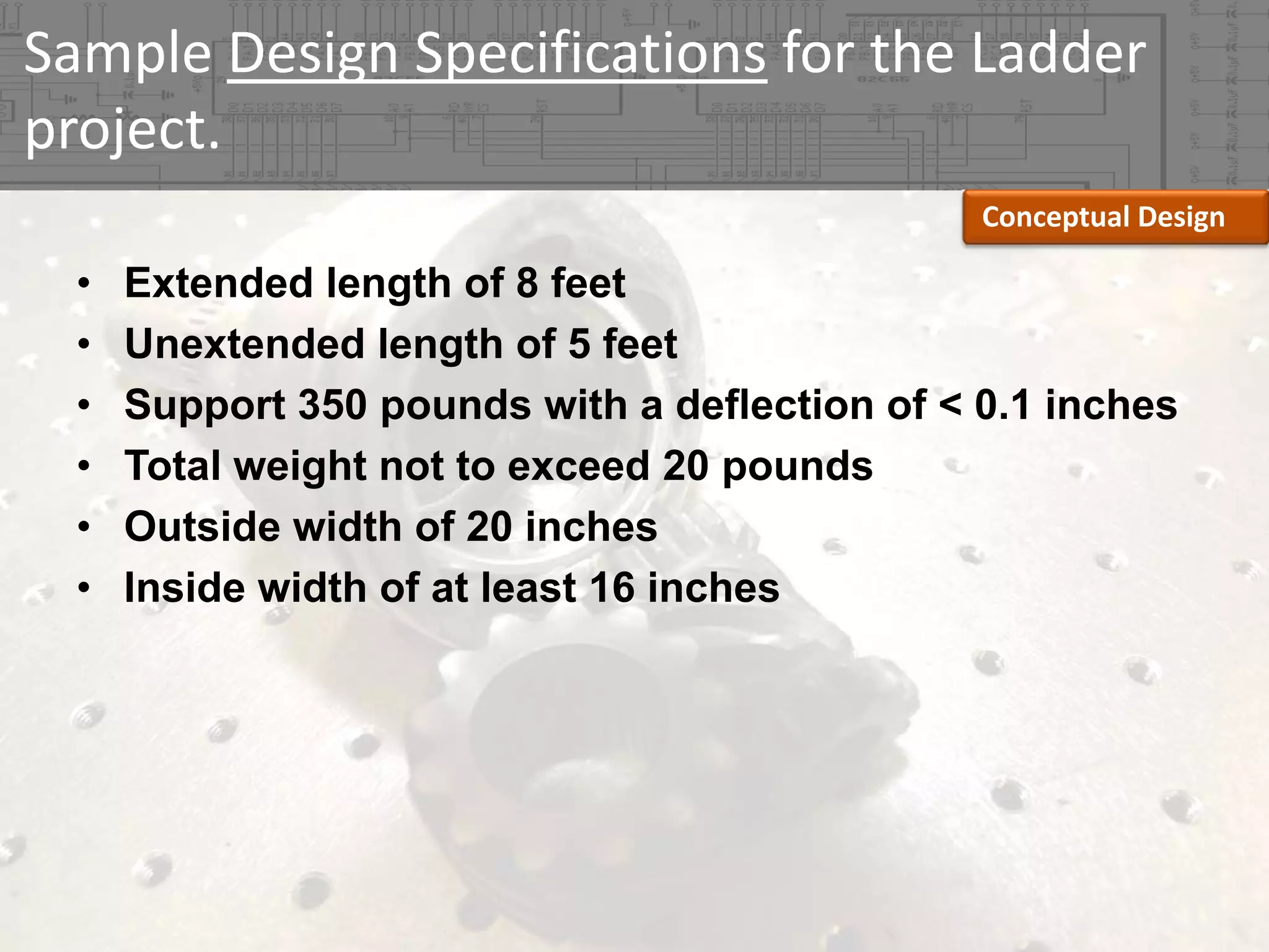 Sample Design Specifications for the Ladder 
project.
Conceptual Design

•
•
•
•
•
•

Extended length of 8 feet
Unextended length of 5 feet
Support 350 pounds with a deflection of < 0.1 inches
Total weight not to exceed 20 pounds
Outside width of 20 inches
Inside width of at least 16 inches

 
