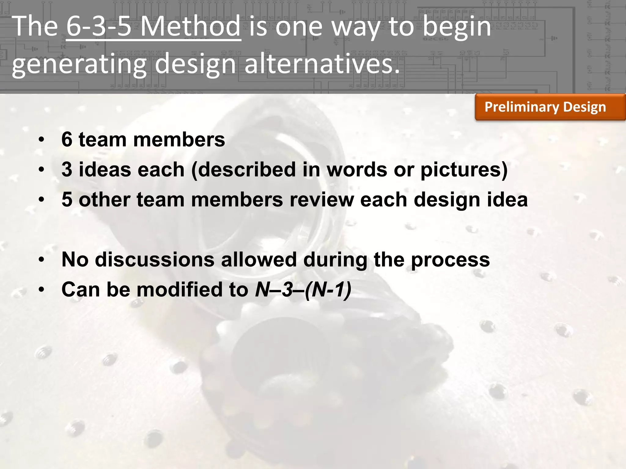 The 6‐3‐5 Method is one way to begin 
generating design alternatives.
Preliminary Design

• 6 team members
• 3 ideas each (described in words or pictures)
• 5 other team members review each design idea
• No discussions allowed during the process
• Can be modified to N–3–(N-1)

 