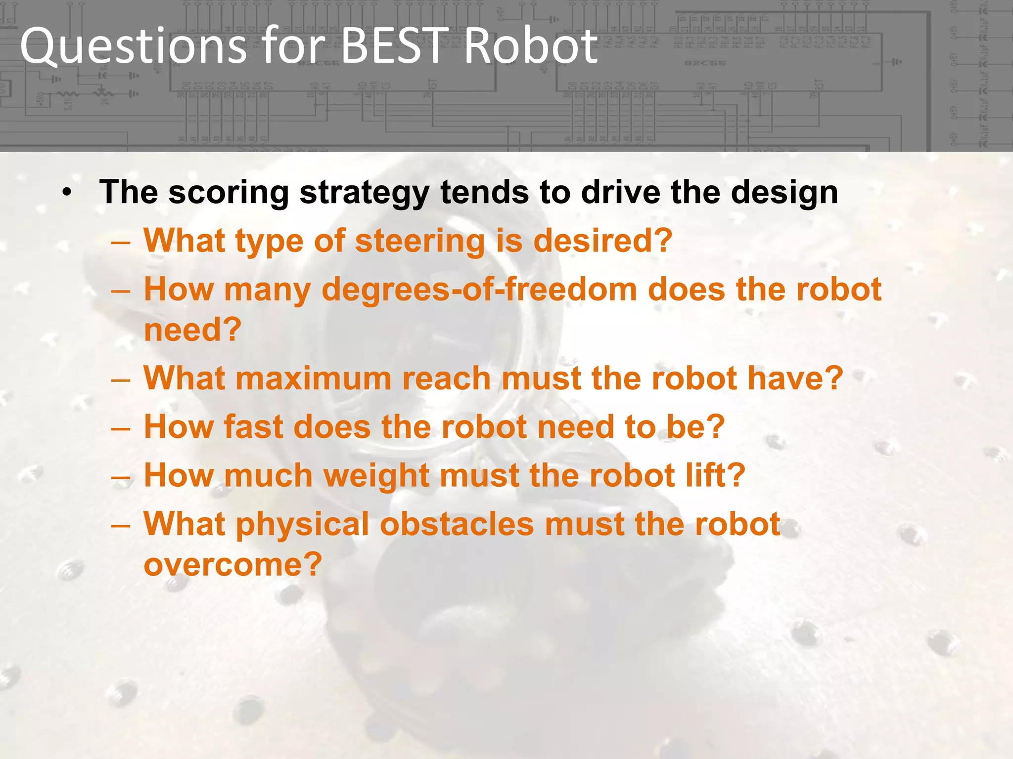 Questions for BEST Robot
• The scoring strategy tends to drive the design
– What type of steering is desired?
– How many degrees-of-freedom does the robot
need?
– What maximum reach must the robot have?
– How fast does the robot need to be?
– How much weight must the robot lift?
– What physical obstacles must the robot
overcome?

 