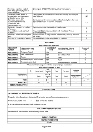 Page 4 of 11
Produce a prototype product,
item of equipment, physical or
computer model.
Drawings to SABS 0111 and/or quality of manufacture.
5
Commission their design (if
applicable) or test their design
and gather useful data.
Design works as required and/or sufficient quantity and quality of
data obtained. 1,4,5
Formulate reasonable,
substantial and relevant
conclusions and
recommendations.
Conclusions and recommendations follow logically from the work
done and there are no obvious omissions.
3,6
Document their work in the form
of a report.
Report conforms to the guidelines (see Intranet)
6
Present their work to a critical
audience.
Prepare and deliver a presentation with visual aids. Answer
questions correctly.
6
Produce a poster describing their
work.
Poster conforms to the guidelines (see Intranet) and fully describes
the project.
6
Function as a member of a team. Cohesiveness and directed progress of the team. 8
ASSESSMENT
ASSESSMENT SPECIFICATIONS*
ASSESSMENT
NUMBER
ASSESSMENT TYPE
ASSESSMENT
DATE
ASSESSMENT ELEMENTS
Assessment
weight
ASSESSMENT 1: Progress Report TBA Report 15
ASSESSMENT 2 Oral Presentation TBA Oral with PowerPoint 10
ASSESSMENT 3: Poster TBA Poster 10
ASSESSMENT 4: Final Report (incl. Manufacture) TBA Report 60
ASSESSMENT 5: Professional conduct TBA Behavior assessed by Supervisor 5
* Assessment Criteria are given in individual assignment/project briefs location
ASSESSMENT ADMINISTRATION
T1 Progress Report
Oral
Presentatio
n
Poster Final Report
Professional
Conduct
DESCRIPTION:
Report
Oral + PP
Presentatio
n
Poster Report
Behavior assessed
by Supervisor
TERM: 2 2 + 4 4 4 4
WEIGHT IN %: 15 10 10 60 5
MODERATION SELECTION: √
ASSESSMENT POLICY
DEPARTMENTAL ASSESSMENT POLICY
The policy of the Department Mechanical Engineering is one of continuous assessment.
Minimum required to pass = 50% overall (for module)
A 50% subminimum is applied to the final mark column.
RULES AND RESPONSIBILITIES
Please refer to the Academic Rules and Regulations book.
SUBJECT STRUCTURE
SYLLABUS AND SCHEDULE
TERM 1
 