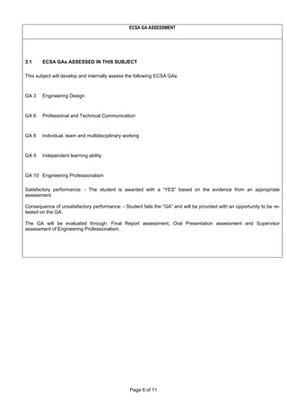 Page 6 of 11
ECSA GA ASSESSMENT
3.1 ECSA GAs ASSESSED IN THIS SUBJECT
This subject will develop and internally assess the following ECSA GAs:
GA 3 Engineering Design
GA 6 Professional and Technical Communication
GA 8 Individual, team and multidisciplinary working
GA 9 Independent learning ability
GA 10 Engineering Professionalism
Satisfactory performance: - The student is awarded with a “YES” based on the evidence from an appropriate
assessment.
Consequence of unsatisfactory performance: - Student fails the “GA” and will be provided with an opportunity to be re-
tested on the GA.
The GA will be evaluated through: Final Report assessment, Oral Presentation assessment and Supervisor
assessment of Engineering Professionalism.
 