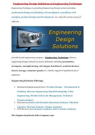 Engineering Design Solutions at Engineering Technique
Engineering Technique is providing Engineering Design services including
mechanical design and drafting, FEA analysis & consulting, CFD
analysis, product design and development, etc. using the various range of
software.
An India based engineering company – Engineering Technique, delivers
engineering design solutions in various industries including automotive,
aerospace, manufacturing, oil and gas, healthcare, medical devices,
travel, energy, consumer goods, etc. with the support of qualified team of
engineers.
Engineering Solutions Offerings
 Mechanical Engineering Services ( Product Design – Development &
Drafting, Reverse Engineering, Rapid Prototyping, Value
Engineering, Product Life Cycle Management, Technical
Documentation)
 FEA Services (Static and Dynamic Structural Analysis, Vibration
Analysis, Thermal Analysis, Fatigue Analysis)
 CFD Services (Aerodynamic Analysis, Heat Transfer Analysis)
The Engineering Head of the Company says
 