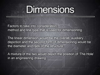 Dimensions
Factors to take into consideration:
method and line type that is used for dimensioning.
The linear dimension would be the overall, auxiliary
depiction and the second form of dimensioning would be
the diameter and radii of the structure.
A mixture of the two would depict the position of ‘The Hole’
in an engineering drawing.
 