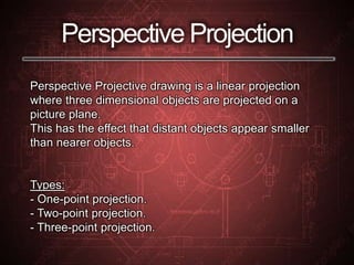 Perspective Projection
Perspective Projective drawing is a linear projection
where three dimensional objects are projected on a
picture plane.
This has the effect that distant objects appear smaller
than nearer objects.
Types:
- One-point projection.
- Two-point projection.
- Three-point projection.
 