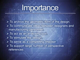  To archive the geometric form of the design.
 To communicate ideas between designers and
manufacturing personnel.
 To act as an analysing tool.
 To stimulate the design.
 To serve as a completing checker.
 To support large number of perspective
references.
Importance
 