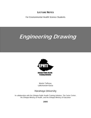 LECTURE NOTES
For Environmental Health Science Students
Engineering Drawing
Wuttet Taffesse,
Laikemariam Kassa
Haramaya University
In collaboration with the Ethiopia Public Health Training Initiative, The Carter Center,
the Ethiopia Ministry of Health, and the Ethiopia Ministry of Education
2005
 