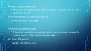 Collective single part drawing:
• This consist of a part drawings which are similar but differs with one or two
details from the rest.
Ex: Washer differing only in finish and material.
Rivets differing in shank length.
Collective assembly Drawings:
• It shows the products/items assembled together using similar parts such that the
resultant assembly differs slightly from each other.
Ex: Die of different size.
Gear box with different ratios.
 