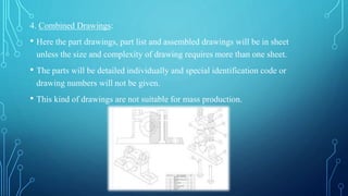 4. Combined Drawings:
• Here the part drawings, part list and assembled drawings will be in sheet
unless the size and complexity of drawing requires more than one sheet.
• The parts will be detailed individually and special identification code or
drawing numbers will not be given.
• This kind of drawings are not suitable for mass production.
 