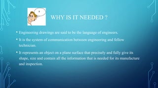WHY IS IT NEEDED ?
• Engineering drawings are said to be the language of engineers.
• It is the system of communication between engineering and fellow
technician.
• It represents an object on a plane surface that precisely and fully give its
shape, size and contain all the information that is needed for its manufacture
and inspection.
 