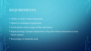 REQUIREMENTS:
• Ability to think in three dimension.
• Master in technique of projection.
• Good speed, correct usage of lines and forms.
• Rapid printing of proper dimensions of fig and written instruction in clear
block capitals.
• Knowledge of standards used.
 
