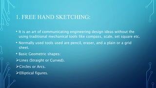 1. FREE HAND SKETCHING:
• It is an art of communicating engineering design ideas without the
using traditional mechanical tools like compass, scale, set square etc.
• Normally used tools used are pencil, eraser, and a plain or a grid
sheet.
• Basic Geometric shapes:
Lines (Straight or Curved).
Circles or Arcs.
Elliptical figures.
 