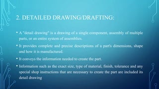 2. DETAILED DRAWING/DRAFTING:
• A "detail drawing" is a drawing of a single component, assembly of multiple
parts, or an entire system of assemblies.
• It provides complete and precise descriptions of a part's dimensions, shape
and how it is manufactured.
• It conveys the information needed to create the part.
• Information such as the exact size, type of material, finish, tolerance and any
special shop instructions that are necessary to create the part are included its
detail drawing
 