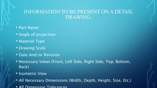 INFORMATION TO BE PRESENT ON A DETAIL
DRAWING.
• Part Name
• Angle of projection.
• Material Type
• Drawing Scale
• Date And/or Revision
• Necessary Views (Front, Left Side, Right Side, Top, Bottom,
Back)
• Isometric View
• All Necessary Dimensions (Width, Depth, Height, Size, Etc.)
 