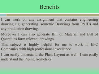 Benefits
I can work on any assignment that contains engineering
drawing e.g. generating Isometric Drawings from P&IDs and
any production drawing.
Moreover I can also generate Bill of Material and Bill of
Quantities form relevant drawings.
This subject is highly helpful for me to work in EPC
Companies with high professional excellence.
I can easily understand the Plant Layout as well. I can easily
understand the Piping Isometrics.
 