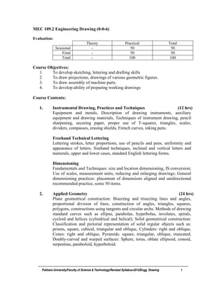 Pokhara University/Faculty of Science & Technology/Revised Syllabus-2012/Engg. Drawing 1
MEC 109.2 Engineering Drawing (0-0-6)
Evaluation:
Theory Practical Total
Sessional - 50 50
Final - 50 50
Total - 100 100
Course Objectives:
1. To develop sketching, lettering and drafting skills
2. To draw projections, drawings of various geometric figures.
3. To draw assembly of machine parts.
4. To develop ability of preparing working drawings
Course Contents:
1. Instrumental Drawing, Practices and Techniques (12 hrs)
Equipment and metals, Description of drawing instruments, auxiliary
equipment and drawing materials, Techniques of instrument drawing, pencil
sharpening, securing paper, proper use of T-squares, triangles, scales,
dividers, compasses, erasing shields, French curves, inking pens.
Freehand Technical Lettering
Lettering strokes, letter proportions, use of pencils and pens, uniformity and
appearance of letters, freehand techniques, inclined and vertical letters and
numerals, upper and lower cases, standard English lettering forms.
Dimensioning
Fundamentals and Techniques: size and location dimensioning, IS conversion;
Use of scales, measurement units, reducing and enlarging drawings; General
dimensioning practices: placement of dimensions aligned and unidirectional
recommended practice, some 50 items.
2. Applied Geometry (24 hrs)
Plane geometrical construction: Bisecting and trisecting lines and angles,
proportional division of lines, construction of angles, triangles, squares,
polygons, constructions using tangents and circular archs. Methods of drawing
standard curves such as ellipse, parabolas, hyperbolas, involutes, spirals,
cycloid and helices (cylindrical and helical); Solid geometrical construction:
Classification and pictorial representation of solid regular objects such as:
prisms, square, cubical, triangular and oblique, Cylinders: right and oblique,
Cones: right and oblique, Pyramids: square, triangular, oblique, truncated;
Doubly-curved and warped surfaces: Sphere, torus, oblate ellipsoid, conoid,
serpentine, paraboloid, hyperboloid.
 