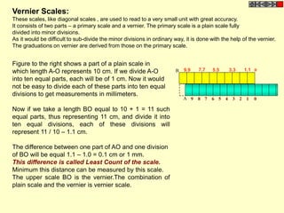 Figure to the right shows a part of a plain scale in
which length A-O represents 10 cm. If we divide A-O
into ten equal parts, each will be of 1 cm. Now it would
not be easy to divide each of these parts into ten equal
divisions to get measurements in millimeters.
Now if we take a length BO equal to 10 + 1 = 11 such
equal parts, thus representing 11 cm, and divide it into
ten equal divisions, each of these divisions will
represent 11 / 10 – 1.1 cm.
The difference between one part of AO and one division
of BO will be equal 1.1 – 1.0 = 0.1 cm or 1 mm.
This difference is called Least Count of the scale.
Minimum this distance can be measured by this scale.
The upper scale BO is the vernier.The combination of
plain scale and the vernier is vernier scale.
Vernier Scales:
These scales, like diagonal scales , are used to read to a very small unit with great accuracy.
It consists of two parts – a primary scale and a vernier. The primary scale is a plain scale fully
divided into minor divisions.
As it would be difficult to sub-divide the minor divisions in ordinary way, it is done with the help of the vernier.
The graduations on vernier are derived from those on the primary scale.
9.9 7.7 5.5 3.3 1.1
9 8 7 6 5 4 3 2 1 0A
0B
 