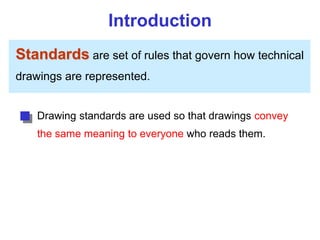 Introduction
Standards are set of rules that govern how technical
drawings are represented.
Drawing standards are used so that drawings convey
the same meaning to everyone who reads them.
 