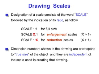 Drawing Scales
Designation of a scale consists of the word “SCALE”
followed by the indication of its ratio, as follow
SCALE 1:1 for full size
SCALE X:1 for enlargement scales (X > 1)
SCALE 1:X for reduction scales (X > 1)
Dimension numbers shown in the drawing are correspond
to “true size” of the object and they are independent of
the scale used in creating that drawing.
 