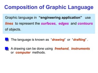 Graphic language in “engineering application” use
lines to represent the surfaces, edges and contours
of objects.
A drawing can be done using freehand, instruments
or computer methods.
Composition of Graphic Language
The language is known as “drawing” or “drafting” .
 