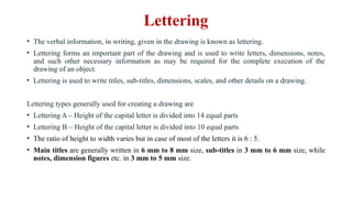 Lettering
• The verbal information, in writing, given in the drawing is known as lettering.
• Lettering forms an important part of the drawing and is used to write letters, dimensions, notes,
and such other necessary information as may be required for the complete execution of the
drawing of an object.
• Lettering is used to write titles, sub-titles, dimensions, scales, and other details on a drawing.
Lettering types generally used for creating a drawing are
• Lettering A – Height of the capital letter is divided into 14 equal parts
• Lettering B – Height of the capital letter is divided into 10 equal parts
• The ratio of height to width varies but in case of most of the letters it is 6 : 5.
• Main titles are generally written in 6 mm to 8 mm size, sub-titles in 3 mm to 6 mm size, while
notes, dimension figures etc. in 3 mm to 5 mm size.
 
