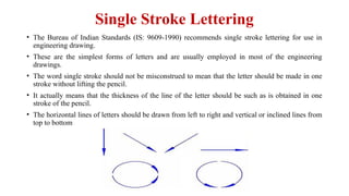 Single Stroke Lettering
• The Bureau of Indian Standards (IS: 9609-1990) recommends single stroke lettering for use in
engineering drawing.
• These are the simplest forms of letters and are usually employed in most of the engineering
drawings.
• The word single stroke should not be misconstrued to mean that the letter should be made in one
stroke without lifting the pencil.
• It actually means that the thickness of the line of the letter should be such as is obtained in one
stroke of the pencil.
• The horizontal lines of letters should be drawn from left to right and vertical or inclined lines from
top to bottom
 