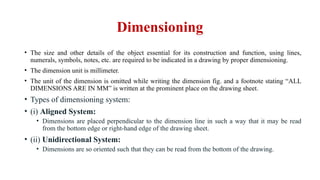 Dimensioning
• The size and other details of the object essential for its construction and function, using lines,
numerals, symbols, notes, etc. are required to be indicated in a drawing by proper dimensioning.
• The dimension unit is millimeter.
• The unit of the dimension is omitted while writing the dimension fig. and a footnote stating “ALL
DIMENSIONS ARE IN MM” is written at the prominent place on the drawing sheet.
• Types of dimensioning system:
• (i) Aligned System:
• Dimensions are placed perpendicular to the dimension line in such a way that it may be read
from the bottom edge or right-hand edge of the drawing sheet.
• (ii) Unidirectional System:
• Dimensions are so oriented such that they can be read from the bottom of the drawing.
 