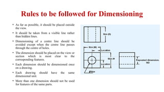 Rules to be followed for Dimensioning
• As far as possible, it should be placed outside
the view.
• It should be taken from a visible line rather
than hidden lines.
• Dimensioning of a centre line should be
avoided except when the centre line passes
through the centre of holes.
• The dimension should be placed on the view or
section which is most clear to the
corresponding features.
• Each dimension should be dimensioned once
on a drawing.
• Each drawing should have the same
dimensional unit.
• More than one dimension should not be used
for features of the same parts.
 